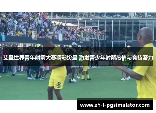 艾登世界青年射箭大赛精彩纷呈 激发青少年射箭热情与竞技潜力 艾登世界青年射箭大赛精彩纷呈 激发青少年射箭热情与竞技潜力