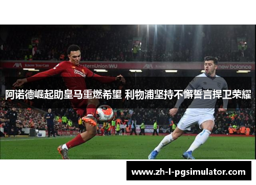 阿诺德崛起助皇马重燃希望 利物浦坚持不懈誓言捍卫荣耀