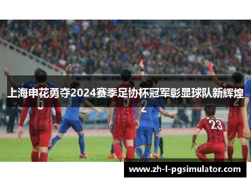 上海申花勇夺2024赛季足协杯冠军彰显球队新辉煌