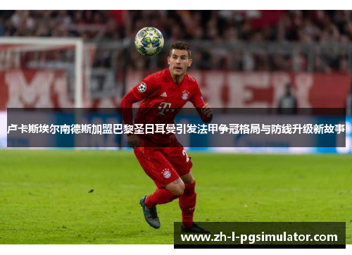 卢卡斯埃尔南德斯加盟巴黎圣日耳曼引发法甲争冠格局与防线升级新故事