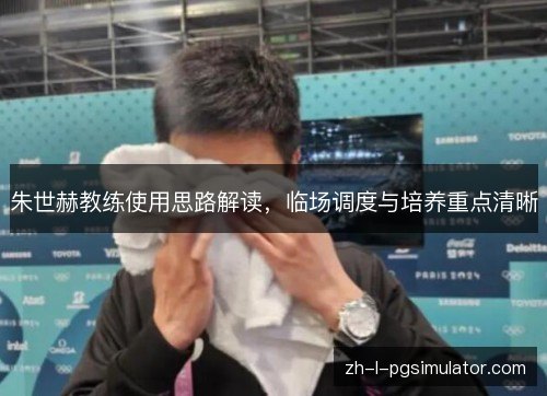 朱世赫教练使用思路解读,临场调度与培养重点清晰 朱世赫教练使用思路解读,临场调度与培养重点清晰